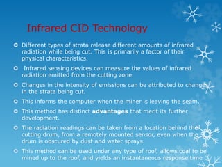 Infrared CID Technology
 Different types of strata release different amounts of infrared
radiation while being cut. This is primarily a factor of their
physical characteristics.
 Infrared sensing devices can measure the values of infrared
radiation emitted from the cutting zone.
 Changes in the intensity of emissions can be attributed to changes
in the strata being cut.
 This informs the computer when the miner is leaving the seam.
 This method has distinct advantages that merit its further
development.
 The radiation readings can be taken from a location behind the
cutting drum, from a remotely mounted sensor, even when the
drum is obscured by dust and water sprays.
 This method can be used under any type of roof, allows coal to be
mined up to the roof, and yields an instantaneous response time
 