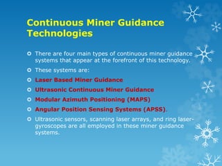 Continuous Miner Guidance
Technologies
 There are four main types of continuous miner guidance
systems that appear at the forefront of this technology.
 These systems are:
 Laser Based Miner Guidance
 Ultrasonic Continuous Miner Guidance
 Modular Azimuth Positioning (MAPS)
 Angular Position Sensing Systems (APSS).
 Ultrasonic sensors, scanning laser arrays, and ring laser-
gyroscopes are all employed in these miner guidance
systems.
 