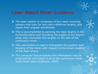 Laser Based Miner Guidance
 The laser system is composed of four laser-scanning
sensors that scan for two retro-reflective targets, and
report their angular coordinates.
 This is accomplished by panning the laser beams in the
horizontal plane and recording the angles of the beams
when they encounter the targets on the rear of the
continuous miner.
 This information is used to triangulate the position and
heading of the miner with respect to the known position
of the laser arrays.
 The computer that processes this information may be
programmed and linked to drive the continuous miner
using these data (Anderson, 1989).
 