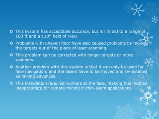  This system has acceptable accuracy, but is limited to a range of
100 ft and a 110° field of view.
 Problems with uneven floor have also caused problems by moving
the targets out of the plane of laser scanning.
 This problem can be corrected with longer targets or more
scanners.
 Another problem with this system is that it can only be used for
face navigation, and the lasers have to be moved and re-installed
as mining advances.
 This installation requires workers at the face, making this method
inappropriate for remote mining in thin-seam applications
 