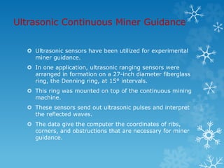 Ultrasonic Continuous Miner Guidance
 Ultrasonic sensors have been utilized for experimental
miner guidance.
 In one application, ultrasonic ranging sensors were
arranged in formation on a 27-inch diameter fiberglass
ring, the Denning ring, at 15° intervals.
 This ring was mounted on top of the continuous mining
machine.
 These sensors send out ultrasonic pulses and interpret
the reflected waves.
 The data give the computer the coordinates of ribs,
corners, and obstructions that are necessary for miner
guidance.
 