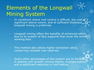 Elements of the Longwall
Mining System
• In conditions where roof control is difficult, the coal of
significant lateral extent, and of sufficient thickness,
longwall mining is preferred.
• Longwall mining offers the benefits of enhanced safety
due to its system of face supports that cover the entire
working face.
• This method also allows higher extraction ratios,
conserving valuable coal reserves.
• Some other advantages of this system are its flexibility
in dealing with greater mining depths, multiple seams,
and a significant reduction in roof bolting.
 