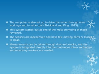  The computer is also set up to drive the miner through mine
workings and to mine coal (Strickland and King, 1993).
 This system stands out as one of the most promising of those
reviewed.
 The sensors are inexpensive and have few moving parts or lenses
to clean.
 Measurements can be taken through dust and smoke, and the
system is integrated directly into the continuous miner so that no
accompanying workers are needed.
 