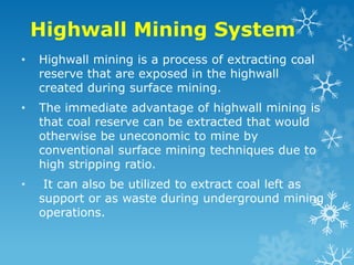 Highwall Mining System
• Highwall mining is a process of extracting coal
reserve that are exposed in the highwall
created during surface mining.
• The immediate advantage of highwall mining is
that coal reserve can be extracted that would
otherwise be uneconomic to mine by
conventional surface mining techniques due to
high stripping ratio.
• It can also be utilized to extract coal left as
support or as waste during underground mining
operations.
 