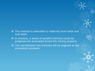  This method is amenable to relatively level lands and
coal seam.
 In practice, a series of parallel trenches would be
progressively excavated across the mining property.
 The coal between the trenches will be augered as the
excavation proceeds.
 