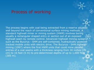 Process of working
The process begins with coal being extracted from a reserve situated
well beyond the reach of conventional surface mining methods. A
standard highwall miner or mining system (HWM) involves boring
usually a rectangular shaped entry or section out of an exposed
highwall seam by remote control. Advanced highwall mining systems
such as the Bucyrus - SHM are self-contained, hudraulically-powered
tracked mobile units with electric drive. The Bucyrus - SHM highwall
mining (1997) where the first HWM units that could mine parallel
entries of a coal seams with a thickness ranging from 30 inches (76
cm) to 16 feet (5 m) to pre-determined depths of up to 1,000 feet
(305 m).
 
