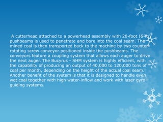 A cutterhead attached to a powerhead assembly with 20-foot (6-m)
pushbeams is used to penetrate and bore into the coal seam. The
mined coal is then transported back to the machine by two counter-
rotating screw conveyor positioned inside the pushbeams. The
conveyors feature a coupling system that allows each auger to drive
the next auger. The Bucyrus - SHM system is highly efficient, with
the capability of producing an output of 40,000 to 120,000 tons of
coal per month, depending on the height of the actual coal seam.
Another benefit of the system is that it is designed to handle even
wet coal together with high water-inflow and work with laser gyro
guiding systems.
 