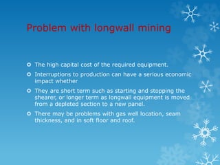 Problem with longwall mining
 The high capital cost of the required equipment.
 Interruptions to production can have a serious economic
impact whether
 They are short term such as starting and stopping the
shearer, or longer term as longwall equipment is moved
from a depleted section to a new panel.
 There may be problems with gas well location, seam
thickness, and in soft floor and roof.
 