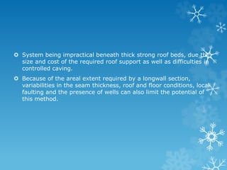  System being impractical beneath thick strong roof beds, due the
size and cost of the required roof support as well as difficulties in
controlled caving.
 Because of the areal extent required by a longwall section,
variabilities in the seam thickness, roof and floor conditions, local
faulting and the presence of wells can also limit the potential of
this method.
 