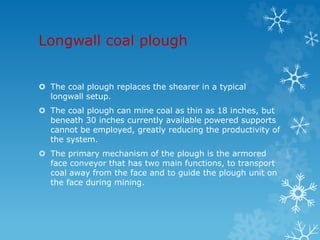 Longwall coal plough
 The coal plough replaces the shearer in a typical
longwall setup.
 The coal plough can mine coal as thin as 18 inches, but
beneath 30 inches currently available powered supports
cannot be employed, greatly reducing the productivity of
the system.
 The primary mechanism of the plough is the armored
face conveyor that has two main functions, to transport
coal away from the face and to guide the plough unit on
the face during mining.
 
