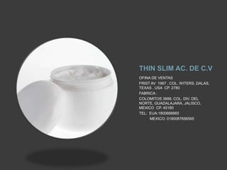 THIN SLIM AC. DE C.V
OFINA DE VENTAS
FRIST AV 1987 , COL. WITERS, DALAS,
TEXAS , USA CP. 2780
FABRICA :
COLOMITOS 3688, COL. DIV. DEL
NORTE, GUADALAJARA, JALISCO,
MEXICO CP. 45180
TEL: EUA:1800666665
MEXICO: 0180087656565
 