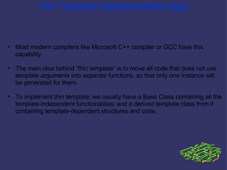 Thin Template implementation logic Most modern compilers like Microsoft C++ compiler or GCC have this capability. The main idea behind “thin template” is to move all code that does not use template arguments into separate functions, so that only one instance will be generated for them.  To implement thin template, we usually have a Base Class containing all the template-independent functionalities; and a derived template class from it containing template-dependent structures and code. 