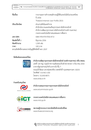 1
ชื่อเรื่อง รายงานผลการสารวจพฤติกรรมผู้ใช้อินเทอร์เน็ตในประเทศไทย
ปี 2556
Thailand Internet User Profile 2013
เรียบเรียงโดย ส่วนงานดัชนีและสารวจ
สานักนโยบายและส่งเสริมธุรกรรมทางอิเล็กทรอนิกส์
สานักงานพัฒนาธุรกรรมทางอิเล็กทรอนิกส์ (องค์การมหาชน)
กระทรวงเทคโนโลยีสารสนเทศและการสื่อสาร
เลข ISBN ISBN 978-974-9765-47-0
พิมพ์ครั้งที่ 1 มิถุนายน 2556
พิมพ์จำนวน 1,500 เล่ม
รำคำ 120 บาท
สงวนลิขสิทธิ์ตามพระราชบัญญัติลิขสิทธิ์ พ.ศ. 2537
จัดพิมพ์และเผยแพร่โดย
ร่วมสนับสนุนโดย
สำนักงำนพัฒนำธุรกรรมทำงอิเล็กทรอนิกส์ (องค์กำรมหำชน) หรือ สพธอ.
เลขที่ 120 หมู่ 3 ศูนย์ราชการเฉลิมพระเกียรติ 80 พรรษา 5 ธันวาคม 2550
อาคารรัฐประศาสนภักดี (อาคารบี) ชั้น 7
ถนนแจ้งวัฒนะ แขวงทุ่งสองห้อง เขตหลักสี่ กรุงเทพมหานคร 10210
โทรศัพท์ 0-2142-1160
โทรสาร 0-2143-8071
www.etda.or.th
สำนักงำนคณะกรรมกำรธุรกรรมทำงอิเล็กทรอนิกส์
www.etcommission.go.th
กระทรวงเทคโนโลยีสำรสนเทศและกำรสื่อสำร
www.mict.go.th
สมำคมผู้ประกอบกำรพำณิชย์อิเล็กทรอนิกส์ไทย
www.thaiecommerce.org
 