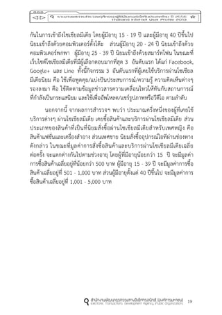 19
กันในการเข้าถึงโซเชียลมีเดีย โดยผู้มีอายุ 15 - 19 ปี และผู้มีอายุ 40 ปีขึ้นไป
นิยมเข้าถึงด้วยคอมพิวเตอร์ตั้งโต๊ะ ส่วนผู้มีอายุ 20 - 24 ปี นิยมเข้าถึงด้วย
คอมพิวเตอร์พกพา ผู้มีอายุ 25 - 39 ปี นิยมเข้าถึงด้วยสมาร์ทโฟน ในขณะที่
เว็บไซต์โซเชียลมีเดียที่มีผู้เลือกตอบมากที่สุด 3 อันดับแรก ได้แก่ Facebook,
Google+ และ Line ทั้งนี้กิจกรรม 3 อันดับแรกที่ผู้เคยใช้บริการผ่านโซเชียล
มีเดียนิยม คือ ใช้เพื่อพูดคุย/แบ่งปันประสบการณ์/ความรู้ ความคิดเห็นต่างๆ
รองลงมา คือ ใช้ติดตามข้อมูลข่าวสารความเคลื่อนไหวให้ทันกับสถานการณ์
ที่กาลังเป็นกระแสนิยม และใช้เพื่ออัพโหลด/แชร์รูปภาพหรือวีดีโอ ตามลาดับ
นอกจากนี้ จากผลการสารวจฯ พบว่า ประมาณครึ่งหนึ่งของผู้ที่เคยใช้
บริการต่างๆ ผ่านโซเชียลมีเดีย เคยซื้อสินค้าและบริการผ่านโซเชียลมีเดีย ส่วน
ประเภทของสินค้าที่เป็นที่นิยมสั่งซื้อผ่านโซเชียลมีเดียสาหรับเพศหญิง คือ
สินค้าแฟชั่นและเครื่องสาอาง ส่วนเพศชาย นิยมสั่งซื้ออุปกรณ์ไอทีผ่านช่องทาง
ดังกล่าว ในขณะที่มูลค่าการสั่งซื้อสินค้าและบริการผ่านโซเชียลมีเดียเฉลี่ย
ต่อครั้ง จะแตกต่างกันไปตามช่วงอายุ โดยผู้ที่มีอายุน้อยกว่า 15 ปี จะมีมูลค่า
การซื้อสินค้าเฉลี่ยอยู่ที่น้อยกว่า 500 บาท ผู้มีอายุ 15 - 39 ปี จะมีมูลค่าการซื้อ
สินค้าเฉลี่ยอยู่ที่ 501 - 1,000 บาท ส่วนผู้มีอายุตั้งแต่ 40 ปีขึ้นไป จะมีมูลค่าการ
ซื้อสินค้าเฉลี่ยอยู่ที่ 1,001 - 5,000 บาท
 