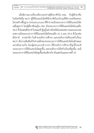 38
เมื่อพิจารณาเปรียบเทียบระหว่างผู้พักอาศัยใน กทม. กับผู้พักอาศัย
ในจังหวัดอื่น พบว่า ผู้ใช้อินเทอร์เน็ตที่พักอาศัยในบริเวณที่มีความพร้อมของ
โครงสร้างพื้นฐาน (Infrastructure) ที่ดีกว่าจะมีระยะเวลาการใช้อินเทอร์เน็ต
เฉลี่ยสูงกว่า โดยผู้ที่อาศัยอยู่ใน กทม. มีระยะเวลาการใช้อินเทอร์เน็ตโดยเฉลี่ย
34.2 ชั่วโมงต่อสัปดาห์ ในขณะที่ ผู้อยู่ในต่างจังหวัดในเขตเทศบาลและนอกเขต
เทศบาลมีระยะเวลาการใช้อินเทอร์เน็ตโดยเฉลี่ย 31.3 และ 29.6 ชั่วโมงต่อ
สัปดาห์ ตามลาดับ ในด้านระดับการศึกษา และระดับรายได้ของครัวเรือน
พบว่า มีความสัมพันธ์กับค่าเฉลี่ยของระยะเวลาการใช้อินเทอร์เน็ตในลักษณะ
แปรผันตามกัน โดยผู้ตอบแบบสารวจฯ ที่มีระดับการศึกษาที่สูงขึ้นจะมี
ระยะเวลาการใช้อินเทอร์เน็ตสูงขึ้น และระดับรายได้ครัวเรือนที่สูงขึ้น จะมี
ระยะเวลาการใช้อินเทอร์เน็ตสูงขึ้นเช่นเดียวกัน ดังแสดงในแผนภาพที่ 10
 