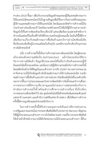 4
Profile 2013) ขึ้นมา เพื่อเก็บรวบรวมข้อมูลลักษณะของผู้ใช้และพฤติกรรมการ
ใช้อินเทอร์เน็ตของคนไทยไว้เป็นฐานข้อมูลเพื่อใช้ในการวิเคราะห์ลักษณะของ
ผู้ใช้งานและพฤติกรรมการใช้อินเทอร์เน็ต โดยมีแผนจะจัดทาการสารวจนี้เป็น
ประจาอย่างต่อเนื่องทุกปี โดยข้อถามหลักจะคงไว้เพื่อให้ผู้ใช้งานสามารถนา
ข้อมูลไปใช้วิเคราะห์ผลเชิงเปรียบเทียบได้ แต่จะเพิ่มข้อถามเฉพาะสาหรับการ
สารวจในแต่ละปีในเรื่องที่กาลังได้รับความสนใจอยู่ในขณะนั้น โดยในปีนี้ได้มีการ
เพิ่มข้อถามเกี่ยวกับพฤติกรรมการซื้อสินค้าและบริการผ่านโซเชียลมีเดีย
ซึ่งเป็นประเด็นที่อยู่ในกระแสนิยมในปัจจุบัน และมีความเกี่ยวข้องกับธุรกรรม
ทางอิเล็กทรอนิกส์
อนึ่ง การสารวจครั้งนี้เป็นการสารวจผ่านทางอินเทอร์เน็ต โดยผู้ตอบจะ
เข้ามาตอบด้วยความสมัครใจ (Self-Selection) แม้ว่าโดยระเบียบวิธีทาง
วิชาการทางสถิติแล้ว ข้อมูลที่ประมวลผลได้ไม่ถือว่าเป็นตัวแทนของผู้ใช้
อินเทอร์เน็ตทั้งประเทศไทย แต่เนื่องจากมีผู้ให้ความร่วมมือกับการสารวจครั้งนี้
โดยสมัครใจเข้ามาให้ข้อมูลในแบบสารวจฯ มากถึง 23,907 คน ผลการประมาณ
ค่าจึงสามารถใช้เป็นข้อมูลอ้างอิงถึงพฤติกรรมการใช้งานอินเทอร์เน็ต รวมถึง
พฤติกรรมการซื้อสินค้าและบริการผ่านช่องทางโซเชียลมีเดียได้ในระดับหนึ่ง
นอกจากนี้ในการประมวลผลและวิเคราะห์ผลยังมีการจัดตั้งคณะทางานซึ่งมา
จากหน่วยงานที่มีความเชี่ยวชาญและมีประสบการณ์สอดคล้องกับการ
ดาเนินการสารวจครั้งนี้ พร้อมทาการศึกษางานสารวจอื่นๆ ที่เกี่ยวข้อง
จากหน่วยงานที่เคยจัดทาไว้ เช่น ศูนย์เทคโนโลยีอิเล็กทรอนิกส์และคอมพิวเตอร์
แห่งชาติ (เนคเทค) และสานักงานสถิติแห่งชาติ (สสช.) เพื่อให้ผลการสารวจ
ครั้งนี้มีความถูกต้องแม่นยาตามหลักวิชาการ
ในการสารวจครั้งนี้ได้รับความอนุเคราะห์เป็นอย่างดีจากหน่วยงาน
ภาครัฐและภาคเอกชนในการประชาสัมพันธ์ติดป้ายประกาศ (Banner) เชิญชวน
ให้มีผู้เข้ามาตอบแบบสารวจฯ จากเว็บไซต์หลายแห่ง รวมทั้งการประชาสัมพันธ์
ให้เจ้าหน้าที่/พนักงานภายใต้สังกัดหน่วยงานได้ร่วมตอบแบบสารวจฯ นี้ด้วย
 