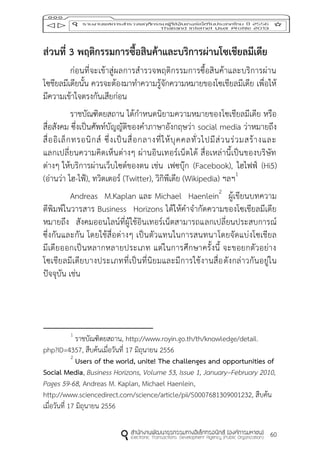 60
ส่วนที่ 3 พฤติกรรมกำรซื้อสินค้ำและบริกำรผ่ำนโซเชียลมีเดีย
ก่อนที่จะเข้าสู่ผลการสารวจพฤติกรรมการซื้อสินค้าและบริการผ่าน
โซชียลมีเดียนั้น ควรจะต้องมาทาความรู้จักความหมายของโซเชียลมีเดีย เพื่อให้
มีความเข้าใจตรงกันเสียก่อน
ราชบัณฑิตยสถาน ได้กาหนดนิยามความหมายของโซเชียลมีเดีย หรือ
สื่อสังคม ซึ่งเป็นศัพท์บัญญัติของคาภาษาอังกฤษว่า social media ว่าหมายถึง
สื่ออิเล็กทรอนิกส์ ซึ่งเป็นสื่อกลางที่ให้บุคคลทั่วไปมีส่วนร่วมสร้างและ
แลกเปลี่ยนความคิดเห็นต่างๆ ผ่านอินเทอร์เน็ตได้ สื่อเหล่านี้เป็นของบริษัท
ต่างๆ ให้บริการผ่านเว็บไซต์ของตน เช่น เฟซบุ๊ก (Facebook), ไฮไฟฟ์ (Hi5)
(อ่านว่า ไฮ-ไฟ้), ทวิตเตอร์ (Twitter), วิกิพีเดีย (Wikipedia) ฯลฯ1
Andreas M.Kaplan และ Michael Haenlein2
ผู้เขียนบทความ
ตีพิมพ์ในวารสาร Business Horizons ได้ให้คาจากัดความของโซเชียลมีเดีย
หมายถึง สังคมออนไลน์ที่ผู้ใช้อินเทอร์เน็ตสามารถแลกเปลี่ยนประสบการณ์
ซึ่งกันและกัน โดยใช้สื่อต่างๆ เป็นตัวแทนในการสนทนาโดยจัดแบ่งโซเชียล
มีเดียออกเป็นหลากหลายประเภท แต่ในการศึกษาครั้งนี้ จะขอยกตัวอย่าง
โซเชียลมีเดียบางประเภทที่เป็นที่นิยมและมีการใช้งานสื่อดังกล่าวกันอยู่ใน
ปัจจุบัน เช่น
1
ราชบัณฑิตยสถาน, http://www.royin.go.th/th/knowledge/detail.
php?ID=4357, สืบค้นเมื่อวันที่ 17 มิถุนายน 2556
2
Users of the world, unite! The challenges and opportunities of
Social Media, Business Horizons, Volume 53, Issue 1, January–February 2010,
Pages 59-68, Andreas M. Kaplan, Michael Haenlein,
http://www.sciencedirect.com/science/article/pii/S0007681309001232, สืบค้น
เมื่อวันที่ 17 มิถุนายน 2556
 
