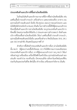 75
ประเภทสินค้ำและบริกำรที่ซื้อผ่ำนโซเชียลมีเดีย
ในปัจจุบันสินค้าและบริการมากมายที่มีการซื้อผ่านโซเชียลมีเดีย เช่น
แฟชั่นเสื้อผ้า/รองเท้า/กระเป๋า เครื่องสาอาง แพคเกจท่องเที่ยว อาหาร เกม
อุปกรณ์ไอที คอมพิวเตอร์ มือถือ ดีล/คูปอง เพลง/ภาพยนตร์/ละคร และ
หนังสืออิเล็กทรอนิกส์ (e-Book) เป็นต้น ในการสารวจนี้ได้ให้ผู้ตอบแบบสารวจ
ที่เคยซื้อสินค้าและบริการผ่านโซเชียลมีเดีย ระบุประเภทสินค้าและบริการ
ที่เคยซื้อ โดยสามารถเลือกได้ไม่เกิน 3 ประเภท ผลการสารวจพบว่า สินค้าและ
บริการที่นิยมซื้อผ่านโซเชียลมีเดีย ได้แก่ แฟชั่นเสื้อผ้า/รองเท้า/กระเป๋า,
อุปกรณ์ไอที/คอมพิวเตอร์/มือถือ และเครื่องสาอาง คิดเป็นร้อยละ 59.0, 34.1
และ 30.5 ตามลาดับ ดังแสดงในแผนภาพที่ 37
สาหรับการซื้อสินค้าประเภทสินค้าและบริการอื่นๆ ผ่านโซเชียลมีเดีย
นั้น พบว่า มีผู้ตอบว่าเคยซื้อถึงร้อยละ 12.3 จึงได้พิจารณารายละเอียดของ
ประเภทสินค้าและบริการอื่นๆ จากที่ผู้ตอบแบบสารวจฯ ระบุ พบว่า ได้แก่
กล้องถ่ายรูป เครื่องเขียน เครื่องใช้ไฟฟ้าในครัวเรือน อุปกรณ์ประดับยนต์ ของ
เล่นเด็ก ของชาร่วย ของที่ระลึก บัตรคอนเสิร์ต อสังหาริมทรัพย์และที่ดิน
ประกันภัยและประกันชีวิต สัตว์เลี้ยง ตาราเรียน เครื่องออกกาลังกาย เป็นต้น
 