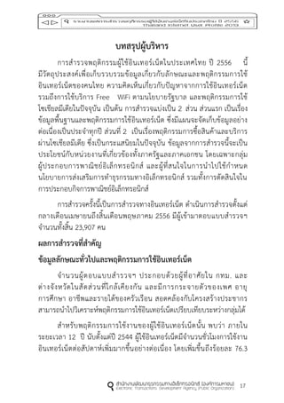 17
บทสรุปผู้บริหำร
การสารวจพฤติกรรมผู้ใช้อินเทอร์เน็ตในประเทศไทย ปี 2556 นี้
มีวัตถุประสงค์เพื่อเก็บรวบรวมข้อมูลเกี่ยวกับลักษณะและพฤติกรรมการใช้
อินเทอร์เน็ตของคนไทย ความคิดเห็นเกี่ยวกับปัญหาจากการใช้อินเทอร์เน็ต
รวมถึงการใช้บริการ Free WiFi ตามนโยบายรัฐบาล และพฤติกรรมการใช้
โซเชียลมีเดียในปัจจุบัน เป็นต้น การสารวจแบ่งเป็น 2 ส่วน ส่วนแรก เป็นเรื่อง
ข้อมูลพื้นฐานและพฤติกรรมการใช้อินเทอร์เน็ต ซึ่งมีแผนจะจัดเก็บข้อมูลอย่าง
ต่อเนื่องเป็นประจาทุกปี ส่วนที่ 2 เป็นเรื่องพฤติกรรมการซื้อสินค้าและบริการ
ผ่านโซเชียลมีเดีย ซึ่งเป็นกระแสนิยมในปัจจุบัน ข้อมูลจากการสารวจนี้จะเป็น
ประโยชน์กับหน่วยงานที่เกี่ยวข้องทั้งภาครัฐและภาคเอกชน โดยเฉพาะกลุ่ม
ผู้ประกอบการพาณิชย์อิเล็กทรอนิกส์ และผู้ที่สนใจในการนาไปใช้กาหนด
นโยบายการส่งเสริมการทาธุรกรรมทางอิเล็กทรอนิกส์ รวมทั้งการตัดสินใจใน
การประกอบกิจการพาณิชย์อิเล็กทรอนิกส์
การสารวจครั้งนี้เป็นการสารวจทางอินเทอร์เน็ต ดาเนินการสารวจตั้งแต่
กลางเดือนเมษายนถึงสิ้นเดือนพฤษภาคม 2556 มีผู้เข้ามาตอบแบบสารวจฯ
จานวนทั้งสิ้น 23,907 คน
ผลกำรสำรวจที่สำคัญ
ข้อมูลลักษณะทั่วไปและพฤติกรรมกำรใช้อินเทอร์เน็ต
จานวนผู้ตอบแบบสารวจฯ ประกอบด้วยผู้ที่อาศัยใน กทม. และ
ต่างจังหวัดในสัดส่วนที่ใกล้เคียงกัน และมีการกระจายตัวของเพศ อายุ
การศึกษา อาชีพและรายได้ของครัวเรือน สอดคล้องกับโครงสร้างประชากร
สามารถนาไปวิเคราะห์พฤติกรรมการใช้อินเทอร์เน็ตเปรียบเทียบระหว่างกลุ่มได้
สาหรับพฤติกรรมการใช้งานของผู้ใช้อินเทอร์เน็ตนั้น พบว่า ภายใน
ระยะเวลา 12 ปี นับตั้งแต่ปี 2544 ผู้ใช้อินเทอร์เน็ตมีจานวนชั่วโมงการใช้งาน
อินเทอร์เน็ตต่อสัปดาห์เพิ่มมากขึ้นอย่างต่อเนื่อง โดยเพิ่มขึ้นถึงร้อยละ 76.3
 