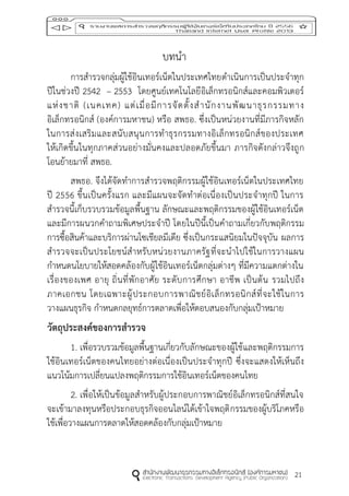 21
บทนา
การสารวจกลุ่มผู้ใช้อินเทอร์เน็ตในประเทศไทยดาเนินการเป็นประจาทุก
ปีในช่วงปี 2542 – 2553 โดยศูนย์เทคโนโลยีอิเล็กทรอนิกส์และคอมพิวเตอร์
แห่งชาติ (เนคเทค) แต่เมื่อมีการจัดตั้งสานักงานพัฒนาธุรกรรมทาง
อิเล็กทรอนิกส์ (องค์การมหาชน) หรือ สพธอ. ซึ่งเป็นหน่วยงานที่มีภารกิจหลัก
ในการส่งเสริมและสนับสนุนการทาธุรกรรมทางอิเล็กทรอนิกส์ของประเทศ
ให้เกิดขึ้นในทุกภาคส่วนอย่างมั่นคงและปลอดภัยขึ้นมา ภารกิจดังกล่าวจึงถูก
โอนย้ายมาที่ สพธอ.
สพธอ. จึงได้จัดทาการสารวจพฤติกรรมผู้ใช้อินเทอร์เน็ตในประเทศไทย
ปี 2556 ขึ้นเป็นครั้งแรก และมีแผนจะจัดทาต่อเนื่องเป็นประจาทุกปี ในการ
สารวจนี้เก็บรวบรวมข้อมูลพื้นฐาน ลักษณะและพฤติกรรมของผู้ใช้อินเทอร์เน็ต
และมีการผนวกคาถามพิเศษประจาปี โดยในปีนี้เป็นคาถามเกี่ยวกับพฤติกรรม
การซื้อสินค้าและบริการผ่านโซเชียลมีเดีย ซึ่งเป็นกระแสนิยมในปัจจุบัน ผลการ
สารวจจะเป็นประโยชน์สาหรับหน่วยงานภาครัฐที่จะนาไปใช้ในการวางแผน
กาหนดนโยบายให้สอดคล้องกับผู้ใช้อินเทอร์เน็ตกลุ่มต่างๆ ที่มีความแตกต่างใน
เรื่องของเพศ อายุ ถิ่นที่พักอาศัย ระดับการศึกษา อาชีพ เป็นต้น รวมไปถึง
ภาคเอกชน โดยเฉพาะผู้ประกอบการพาณิชย์อิเล็กทรอนิกส์ที่จะใช้ในการ
วางแผนธุรกิจ กาหนดกลยุทธ์การตลาดเพื่อให้ตอบสนองกับกลุ่มเป้าหมาย
วัตถุประสงค์ของกำรสำรวจ
1. เพื่อรวบรวมข้อมูลพื้นฐานเกี่ยวกับลักษณะของผู้ใช้และพฤติกรรมการ
ใช้อินเทอร์เน็ตของคนไทยอย่างต่อเนื่องเป็นประจาทุกปี ซึ่งจะแสดงให้เห็นถึง
แนวโน้มการเปลี่ยนแปลงพฤติกรรมการใช้อินเทอร์เน็ตของคนไทย
2. เพื่อให้เป็นข้อมูลสาหรับผู้ประกอบการพาณิชย์อิเล็กทรอนิกส์ที่สนใจ
จะเข้ามาลงทุนหรือประกอบธุรกิจออนไลน์ได้เข้าใจพฤติกรรมของผู้บริโภคหรือ
ใช้เพื่อวางแผนการตลาดให้สอดคล้องกับกลุ่มเป้าหมาย
 