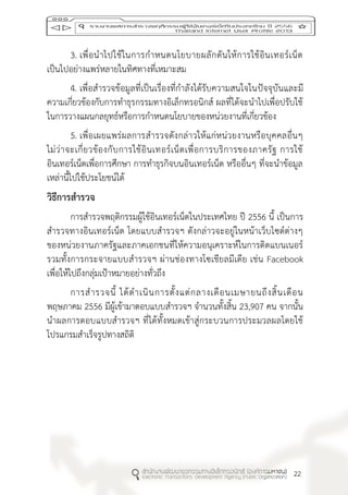 22
3. เพื่อนาไปใช้ในการกาหนดนโยบายผลักดันให้การใช้อินเทอร์เน็ต
เป็นไปอย่างแพร่หลายในทิศทางที่เหมาะสม
4. เพื่อสารวจข้อมูลที่เป็นเรื่องที่กาลังได้รับความสนใจในปัจจุบันและมี
ความเกี่ยวข้องกับการทาธุรกรรมทางอิเล็กทรอนิกส์ ผลที่ได้จะนาไปเพื่อปรับใช้
ในการวางแผนกลยุทธ์หรือการกาหนดนโยบายของหน่วยงานที่เกี่ยวข้อง
5. เพื่อเผยแพร่ผลการสารวจดังกล่าวให้แก่หน่วยงานหรือบุคคลอื่นๆ
ไม่ว่าจะเกี่ยวข้องกับการใช้อินเทอร์เน็ตเพื่อการบริการของภาครัฐ การใช้
อินเทอร์เน็ตเพื่อการศึกษา การทาธุรกิจบนอินเทอร์เน็ต หรืออื่นๆ ที่จะนาข้อมูล
เหล่านี้ไปใช้ประโยชน์ได้
วิธีกำรสำรวจ
การสารวจพฤติกรรมผู้ใช้อินเทอร์เน็ตในประเทศไทย ปี 2556 นี้ เป็นการ
สารวจทางอินเทอร์เน็ต โดยแบบสารวจฯ ดังกล่าวจะอยู่ในหน้าเว็บไซต์ต่างๆ
ของหน่วยงานภาครัฐและภาคเอกชนที่ให้ความอนุเคราะห์ในการติดแบนเนอร์
รวมทั้งการกระจายแบบสารวจฯ ผ่านช่องทางโซเชียลมีเดีย เช่น Facebook
เพื่อให้ไปถึงกลุ่มเป้าหมายอย่างทั่วถึง
การสารวจนี้ ได้ดาเนินการตั้งแต่กลางเดือนเมษายนถึงสิ้นเดือน
พฤษภาคม 2556 มีผู้เข้ามาตอบแบบสารวจฯ จานวนทั้งสิ้น 23,907 คน จากนั้น
นาผลการตอบแบบสารวจฯ ที่ได้ทั้งหมดเข้าสู่กระบวนการประมวลผลโดยใช้
โปรแกรมสาเร็จรูปทางสถิติ
 