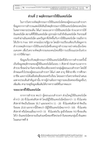 35
ส่วนที่ 2 พฤติกรรมกำรใช้อินเทอร์เน็ต
ในการวิเคราะห์พฤติกรรมการใช้อินเทอร์เน็ตของผู้ตอบแบบสารวจฯ
ข้อมูลจากการสารวจแสดงให้เห็นถึงพฤติกรรมการใช้อินเทอร์เน็ตของคนไทย
ในหลากหลายประเด็น ได้แก่ ระยะเวลาการใช้อินเทอร์เน็ต ช่วงเวลาการใช้
อินเทอร์เน็ต สถานที่ที่ใช้อินเทอร์เน็ต อุปกรณ์การเข้าถึงอินเทอร์เน็ต กิจกรรมที่
กระทาผ่านอินเทอร์เน็ต และปัญหาที่เกิดขึ้นกับการใช้อินเทอร์เน็ต รวมถึงการ
ใช้บริการ Free WiFi ตามนโยบายรัฐบาล โดยมีการเปรียบเทียบกับข้อมูลการ
สารวจพฤติกรรมการใช้อินเทอร์เน็ตซึ่งเคยถูกสารวจมาอย่างต่อเนื่องโดย
เนคเทค เพื่อวิเคราะห์พฤติกรรมของคนไทยที่มีการเปลี่ยนแปลงในช่วง
10 กว่าปีที่ผ่านมา
ข้อมูลเกี่ยวกับพฤติกรรมการใช้อินเทอร์เน็ตที่ได้จากการสารวจครั้งนี้
เป็นข้อมูลพฤติกรรมของผู้ใช้อินเทอร์เน็ตในรอบ 1 สัปดาห์ ก่อนคาบเวลาการ
สารวจ ซึ่งจะนามาวิเคราะห์เปรียบเทียบระหว่างกลุ่มผู้ตอบแบบสารวจฯ โดยใช้
ลักษณะทั่วไปของผู้ตอบแบบสารวจฯ ได้แก่ เพศ อายุ ที่พักอาศัย การศึกษา
อาชีพ และรายได้เฉลี่ยต่อเดือนของครัวเรือน โดยผลการวิเคราะห์จะนาเสนอ
เฉพาะประเด็นสาคัญเท่านั้น หากผู้อ่านต้องการดูรายละเอียดของข้อมูลอื่นๆ
เพิ่มเติม สามารถดูข้อมูลเพิ่มเติมได้จากตารางสถิติในภาคผนวก
ระยะเวลำที่ใช้อินเทอร์เน็ต
จากการสารวจ พบว่า ผู้ตอบแบบสารวจฯ ส่วนใหญ่ใช้อินเทอร์เน็ต
ต่ากว่า 20 ชั่วโมงต่อสัปดาห์ โดยมีผู้ใช้อินเทอร์เน็ตน้อยกว่า 11 ชั่วโมงต่อ
สัปดาห์ คิดเป็นร้อยละ 35.7 และระหว่าง 11 - 20 ชั่วโมงต่อสัปดาห์ คิดเป็น
ร้อยละ 25.8 นอกจากนี้ยังพบว่า มีผู้ใช้อินเทอร์เน็ตมากกว่า 105 ชั่วโมงต่อ
สัปดาห์ หรือโดยเฉลี่ยมากกว่า 15 ชั่วโมงต่อวัน สูงถึงร้อยละ 9.0 ซึ่งจะเห็น
ได้ว่า อินเทอร์เน็ตกลายเป็นส่วนหนึ่งของชีวิตประจาวันของคนกลุ่มนี้ ดังแสดง
ในแผนภาพที่ 8
 