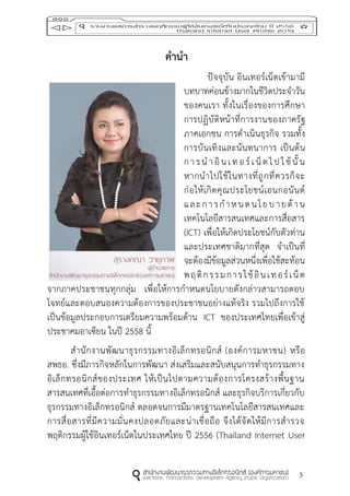 3
คำนำ
ปัจจุบัน อินเทอร์เน็ตเข้ามามี
บทบาทค่อนข้างมากในชีวิตประจาวัน
ของคนเรา ทั้งในเรื่องของการศึกษา
การปฏิบัติหน้าที่การงานของภาครัฐ
ภาคเอกชน การดาเนินธุรกิจ รวมทั้ง
การบันเทิงและนันทนาการ เป็นต้น
การนาอินเทอร์เน็ตไปใช้นั้น
หากนาไปใช้ในทางที่ถูกที่ควรก็จะ
ก่อให้เกิดคุณประโยชน์เอนกอนันต์
และการกาหนดนโยบายด้าน
เทคโนโลยีสารสนเทศและการสื่อสาร
(ICT) เพื่อให้เกิดประโยชน์กับตัวท่าน
และประเทศชาติมากที่สุด จาเป็นที่
จะต้องมีข้อมูลส่วนหนึ่งเพื่อใช้สะท้อน
พฤติกรรมการใช้อินเทอร์เน็ต
จากภาคประชาชนทุกกลุ่ม เพื่อให้การกาหนดนโยบายดังกล่าวสามารถตอบ
โจทย์และตอบสนองความต้องการของประชาชนอย่างแท้จริง รวมไปถึงการใช้
เป็นข้อมูลประกอบการเตรียมความพร้อมด้าน ICT ของประเทศไทยเพื่อเข้าสู่
ประชาคมอาเซียน ในปี 2558 นี้
สานักงานพัฒนาธุรกรรมทางอิเล็กทรอนิกส์ (องค์การมหาชน) หรือ
สพธอ. ซึ่งมีภารกิจหลักในการพัฒนา ส่งเสริมและสนับสนุนการทาธุรกรรมทาง
อิเล็กทรอนิกส์ของประเทศ ให้เป็นไปตามความต้องการโครงสร้างพื้นฐาน
สารสนเทศที่เอื้อต่อการทาธุรกรรมทางอิเล็กทรอนิกส์ และธุรกิจบริการเกี่ยวกับ
ธุรกรรมทางอิเล็กทรอนิกส์ ตลอดจนการมีมาตรฐานเทคโนโลยีสารสนเทศและ
การสื่อสารที่มีความมั่นคงปลอดภัยและน่าเชื่อถือ จึงได้จัดให้มีการสารวจ
พฤติกรรมผู้ใช้อินเทอร์เน็ตในประเทศไทย ปี 2556 (Thailand Internet User
 