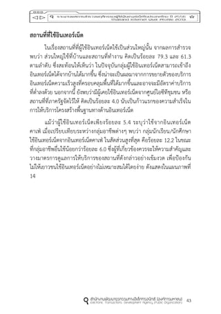 43
สถำนที่ที่ใช้อินเทอร์เน็ต
ในเรื่องสถานที่ที่ผู้ใช้อินเทอร์เน็ตใช้เป็นส่วนใหญ่นั้น จากผลการสารวจ
พบว่า ส่วนใหญ่ใช้ที่บ้านและสถานที่ทางาน คิดเป็นร้อยละ 79.3 และ 61.3
ตามลาดับ ซึ่งสะท้อนให้เห็นว่า ในปัจจุบันกลุ่มผู้ใช้อินเทอร์เน็ตสามารถเข้าถึง
อินเทอร์เน็ตได้จากบ้านได้มากขึ้น ซึ่งน่าจะเป็นผลมาจากการขยายตัวของบริการ
อินเทอร์เน็ตความเร็วสูงที่ครอบคลุมพื้นที่ได้มากขึ้นและอาจจะมีอัตราค่าบริการ
ที่ต่าลงด้วย นอกจากนี้ ยังพบว่ามีผู้เคยใช้อินเทอร์เน็ตจากศูนย์ไอซีทีชุมชน หรือ
สถานที่ที่ภาครัฐจัดไว้ให้ คิดเป็นร้อยละ 4.0 นับเป็นก้าวแรกของความสาเร็จใน
การให้บริการโครงสร้างพื้นฐานทางด้านอินเทอร์เน็ต
แม้ว่าผู้ใช้อินเทอร์เน็ตเพียงร้อยละ 5.4 ระบุว่าใช้จากอินเทอร์เน็ต
คาเฟ่ เมื่อเปรียบเทียบระหว่างกลุ่มอาชีพต่างๆ พบว่า กลุ่มนักเรียน/นักศึกษา
ใช้อินเทอร์เน็ตจากอินเทอร์เน็ตคาเฟ่ ในสัดส่วนสูงที่สุด คือร้อยละ 12.2 ในขณะ
ที่กลุ่มอาชีพอื่นใช้น้อยกว่าร้อยละ 6.0 ซึ่งผู้ที่เกี่ยวข้องควรจะให้ความสาคัญและ
วางมาตรการดูแลการให้บริการของสถานที่ดังกล่าวอย่างเข้มงวด เพื่อป้องกัน
ไม่ให้เยาวชนใช้อินเทอร์เน็ตอย่างไม่เหมาะสมได้โดยง่าย ดังแสดงในแผนภาพที่
14
 