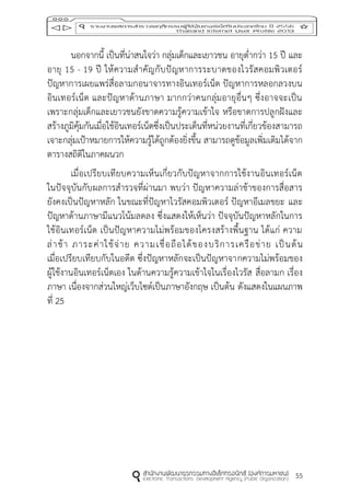 55
นอกจากนี้ เป็นที่น่าสนใจว่า กลุ่มเด็กและเยาวชน อายุต่ากว่า 15 ปี และ
อายุ 15 - 19 ปี ให้ความสาคัญกับปัญหาการระบาดของไวรัสคอมพิวเตอร์
ปัญหาการเผยแพร่สื่อลามกอนาจารทางอินเทอร์เน็ต ปัญหาการหลอกลวงบน
อินเทอร์เน็ต และปัญหาด้านภาษา มากกว่าคนกลุ่มอายุอื่นๆ ซึ่งอาจจะเป็น
เพราะกลุ่มเด็กและเยาวชนยังขาดความรู้ความเข้าใจ หรือขาดการปลูกฝังและ
สร้างภูมิคุ้มกันเมื่อใช้อินเทอร์เน็ตซึ่งเป็นประเด็นที่หน่วยงานที่เกี่ยวข้องสามารถ
เจาะกลุ่มเป้าหมายการให้ความรู้ได้ถูกต้องยิ่งขึ้น สามารถดูข้อมูลเพิ่มเติมได้จาก
ตารางสถิติในภาคผนวก
เมื่อเปรียบเทียบความเห็นเกี่ยวกับปัญหาจากการใช้งานอินเทอร์เน็ต
ในปัจจุบันกับผลการสารวจที่ผ่านมา พบว่า ปัญหาความล่าช้าของการสื่อสาร
ยังคงเป็นปัญหาหลัก ในขณะที่ปัญหาไวรัสคอมพิวเตอร์ ปัญหาอีเมลขยะ และ
ปัญหาด้านภาษามีแนวโน้มลดลง ซึ่งแสดงให้เห็นว่า ปัจจุบันปัญหาหลักในการ
ใช้อินเทอร์เน็ต เป็นปัญหาความไม่พร้อมของโครงสร้างพื้นฐาน ได้แก่ ความ
ล่าช้า ภาระค่าใช้จ่าย ความเชื่อถือได้ของบริการเครือข่าย เป็นต้น
เมื่อเปรียบเทียบกับในอดีต ซึ่งปัญหาหลักจะเป็นปัญหาจากความไม่พร้อมของ
ผู้ใช้งานอินเทอร์เน็ตเอง ในด้านความรู้ความเข้าใจในเรื่องไวรัส สื่อลามก เรื่อง
ภาษา เนื่องจากส่วนใหญ่เว็บไซต์เป็นภาษาอังกฤษ เป็นต้น ดังแสดงในแผนภาพ
ที่ 25
 