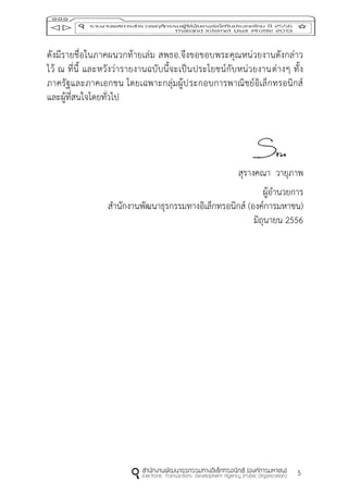 5
ดังมีรายชื่อในภาคผนวกท้ายเล่ม สพธอ.จึงขอขอบพระคุณหน่วยงานดังกล่าว
ไว้ ณ ที่นี้ และหวังว่ารายงานฉบับนี้จะเป็นประโยชน์กับหน่วยงานต่างๆ ทั้ง
ภาครัฐและภาคเอกชน โดยเฉพาะกลุ่มผู้ประกอบการพาณิชย์อิเล็กทรอนิกส์
และผู้ที่สนใจโดยทั่วไป
สุรางคณา วายุภาพ
ผู้อานวยการ
สานักงานพัฒนาธุรกรรมทางอิเล็กทรอนิกส์ (องค์การมหาชน)
มิถุนายน 2556
 