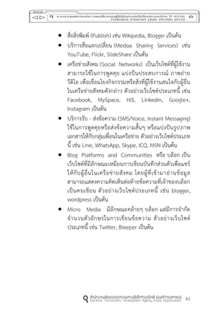 61
 สื่อสิ่งพิมพ์ (Publish) เช่น Wikipedia, Blogger เป็นต้น
 บริการสื่อแลกเปลี่ยน (Medoa Sharing Services) เช่น
YouTube, Flickr, SlideShare เป็นต้น
 เครือข่ายสังคม (Social Networks) เป็นเว็บไซต์ที่ผู้ใช้งาน
สามารถใช้ในการพูดคุย แบ่งปันประสบการณ์ ภาพถ่าย
วีดิโอ เพื่อเชื่อมโยงกิจกรรมหรือสิ่งที่ผู้ใช้งานสนใจกับผู้อื่น
ในเครือข่ายสังคมดังกล่าว ตัวอย่างเว็บไซต์ประเภทนี้ เช่น
Facebook, MySpace, Hi5, Linkedin, Google+,
Instagram เป็นต้น
 บริการรับ - ส่งข้อความ (SMS/Voice, Instant Messaging)
ใช้ในการพูดคุยหรือส่งข้อความสั้นๆ หรือแบ่งปันรูปภาพ
เอกสารให้กับกลุ่มเพื่อนในเครือข่าย ตัวอย่างเว็บไซต์ประเภท
นี้ เช่น Line, WhatsApp, Skype, ICQ, MSN เป็นต้น
 Blog Platforms and Communities หรือ บล็อก เป็น
เว็บไซต์ที่มีลักษณะเหมือนการเขียนบันทึกส่วนตัวเพื่อแชร์
ให้กับผู้อื่นในเครือข่ายสังคม โดยผู้ที่เข้ามาอ่านข้อมูล
สามารถแสดงความคิดเห็นต่อท้ายข้อความที่เจ้าของบล็อก
เป็นคนเขียน ตัวอย่างเว็บไซต์ประเภทนี้ เช่น blogger,
wordpress เป็นต้น
 Micro Media มีลักษณะคล้ายๆ บล็อก แต่มีการจากัด
จานวนตัวอักษรในการเขียนข้อความ ตัวอย่างเว็บไซต์
ประเภทนี้ เช่น Twitter, Bleeper เป็นต้น
 
