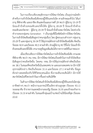 66
ในการเปรียบเทียบพฤติกรรมการใช้สมาร์ทโฟน เป็นอุปกรณ์หลัก
สาหรับการเข้าถึงโซเชียลมีเดียของผู้ใช้อินเทอร์เน็ต ตามลักษณะทั่วไป ได้แก่
อายุ ที่พักอาศัย และอาชีพ ดังแสดงในแผนภาพที่ 29 พบว่า ผู้มีอายุ 15-19 ปี
นิยมเข้าถึงด้วยคอมพิวเตอร์ตั้งโต๊ะ ผู้มีอายุ 20-24 ปี นิยมเข้าถึงด้วย
คอมพิวเตอร์พกพา ผู้มีอายุ 25-39 ปี นิยมเข้าถึงด้วยสมาร์ทโฟน โดยช่วงวัย
ทางานของกลุ่มคน Generation Y เป็นกลุ่มที่มีไลฟ์สไตล์การใช้สมาร์ทโฟน
ในการเข้าถึงโซเชียลมีเดียสูงกว่าคนกลุ่มอื่นๆ โดย ผู้ตอบแบบสารวจฯ กลุ่มอายุ
25-29 ปี และกลุ่มอายุ 30-34 ปี ใช้อุปกรณ์ดังกล่าวเข้าถึงโซเชียลมีเดีย คิดเป็น
ร้อยละ 42.4 และร้อยละ 40.3 ตามลาดับ ส่วนผู้มีอายุ 40 ปีขึ้นไป นิยมเข้าถึง
ด้วยคอมพิวเตอร์ตั้งโต๊ะ สามารถดูข้อมูลเพิ่มเติมได้จากตารางสถิติในภาคผนวก
เมื่อเปรียบเทียบการใช้สมาร์ทโฟนในการเข้าถึงโซเชียลมีเดีย ตามเขต
ที่พักอาศัย พบว่า คน กทม. มีการใช้สมาร์ทโฟนเป็นหลักในการเข้าถึงโซเชียล
มีเดียสูงกว่าคนจังหวัดอื่น โดยคน กทม. มีการใช้อุปกรณ์ดังกล่าวคิดเป็นร้อย
ละ 38.1 ในขณะที่คนจังหวัดอื่นในเขตเทศบาล และนอกเขตเทศบาล มีการใช้
อุปกรณ์ดังกล่าว คิดเป็นร้อยละ 31.6 และร้อยละ 27.1 ตามลาดับ ข้อมูล
ดังกล่าวสอดคล้องกับวิถีชีวิตของคนเมือง ที่เราจะสังเกตเห็นได้ว่า มีการใช้
สมาร์ทโฟนในชีวิตประจาวันมากขึ้นอย่างเห็นได้ชัด
ในด้านการใช้สมาร์ทโฟนเข้าถึงโซเชียลมีเดียของผู้ใช้อินเทอร์เน็ตกลุ่ม
อาชีพต่างๆ พบว่า พนักงานเอกชนใช้ในอัตราส่วนสูงสุด (ร้อยละ 43.1)
รองลงมาคือ ข้าราชการและพนักงานของรัฐ (ร้อยละ 31.9) และเจ้าของกิจการ
(ร้อยละ 31.5) ตามลาดับ ในขณะที่กลุ่มแม่บ้าน/พ่อบ้านใช้น้อยที่สุด (ร้อยละ
22.6)
 
