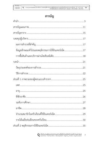 7
สำรบัญ
คานา...................................................................................................................3
สารบัญแผนภาพ...............................................................................................11
สารบัญตาราง...................................................................................................15
บทสรุปผู้บริหาร................................................................................................17
ผลการสารวจที่สาคัญ...................................................................................17
ข้อมูลลักษณะทั่วไปและพฤติกรรมการใช้อินเทอร์เน็ต................................17
การซื้อสินค้าและบริการผ่านโซเชียลมีเดีย...................................................18
บทนา................................................................................................................21
วัตถุประสงค์ของการสารวจ.........................................................................21
วิธีการสารวจ................................................................................................22
ส่วนที่ 1 ภาพรวมของผู้ตอบแบบสารวจฯ........................................................25
เพศ...............................................................................................................25
อายุ...............................................................................................................25
ที่พักอาศัย....................................................................................................26
ระดับการศึกษา............................................................................................27
อาชีพ............................................................................................................28
จานวนสมาชิกในครัวเรือนที่ใช้อินเทอร์เน็ต.................................................29
รายได้เฉลี่ยต่อเดือนของครัวเรือน................................................................30
ส่วนที่ 2 พฤติกรรมการใช้อินเทอร์เน็ต.............................................................35
 
