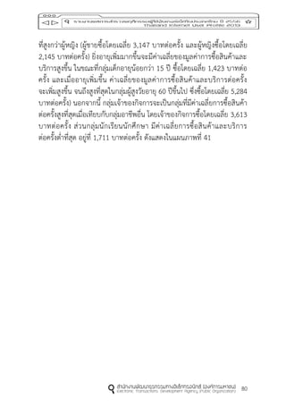 80
ที่สูงกว่าผู้หญิง (ผู้ชายซื้อโดยเฉลี่ย 3,147 บาทต่อครั้ง และผู้หญิงซื้อโดยเฉลี่ย
2,145 บาทต่อครั้ง) ยิ่งอายุเพิ่มมากขึ้นจะมีค่าเฉลี่ยของมูลค่าการซื้อสินค้าและ
บริการสูงขึ้น ในขณะที่กลุ่มเด็กอายุน้อยกว่า 15 ปี ซื้อโดยเฉลี่ย 1,423 บาทต่อ
ครั้ง และเมื่ออายุเพิ่มขึ้น ค่าเฉลี่ยของมูลค่าการซื้อสินค้าและบริการต่อครั้ง
จะเพิ่มสูงขึ้น จนถึงสูงที่สุดในกลุ่มผู้สูงวัยอายุ 60 ปีขึ้นไป ซึ่งซื้อโดยเฉลี่ย 5,284
บาทต่อครั้ง) นอกจากนี้ กลุ่มเจ้าของกิจการจะเป็นกลุ่มที่มีค่าเฉลี่ยการซื้อสินค้า
ต่อครั้งสูงที่สุดเมื่อเทียบกับกลุ่มอาชีพอื่น โดยเจ้าของกิจการซื้อโดยเฉลี่ย 3,613
บาทต่อครั้ง ส่วนกลุ่มนักเรียนนักศึกษา มีค่าเฉลี่ยการซื้อสินค้าและบริการ
ต่อครั้งต่าที่สุด อยู่ที่ 1,711 บาทต่อครั้ง ดังแสดงในแผนภาพที่ 41
 