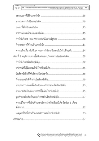 8
ระยะเวลาที่ใช้อินเทอร์เน็ต ..........................................................................35
ช่วงเวลาการใช้อินเทอร์เน็ต.........................................................................40
สถานที่ที่ใช้อินเทอร์เน็ต...............................................................................43
อุปกรณ์การเข้าถึงอินเทอร์เน็ต ....................................................................45
การใช้บริการ Free WiFi ตามนโยบายรัฐบาล ............................................48
กิจกรรมการใช้งานอินเทอร์เน็ต...................................................................51
ความเห็นเกี่ยวกับปัญหาของการใช้งานอินเทอร์เน็ตในปัจจุบัน..................54
ส่วนที่ 3 พฤติกรรมการซื้อสินค้าและบริการผ่านโซเชียลมีเดีย........................59
การใช้บริการโซเชียลมีเดีย...........................................................................62
อุปกรณ์ที่ใช้ในการเข้าถึงโซเชียลมีเดีย.........................................................65
โซเชียลมีเดียที่ใช้บริการเป็นประจา.............................................................68
กิจกรรมหลักที่ทาผ่านโซเชียลมีเดีย.............................................................70
ประสบการณ์การซื้อสินค้าและบริการผ่านโซเชียลมีเดีย.............................73
ประเภทสินค้าและบริการที่ซื้อผ่านโซเชียลมีเดีย.........................................75
มูลค่าการซื้อสินค้าและบริการผ่านโซเชียลมีเดีย..........................................77
ความถี่ในการซื้อสินค้าและบริการผ่านโซเชียลมีเดีย ในช่วง 3 เดือน
ที่ผ่านมา.......................................................................................................82
เหตุผลที่สั่งซื้อสินค้าและบริการผ่านโซเชียลมีเดีย.......................................83
ภาคผนวก.........................................................................................................87
 