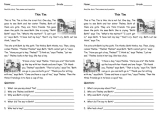 Name:_______________________________ Grade ______
Readthe story. Then answer eachquestion.
Thin Tim
This is Tim. Tim is thin. He is not fat. One day, Tim
goes to see Beth and her sister Thelma. Both of
them are girls. They are Tim’s friends. Tim goes
down the path. He sees Beth. She is crying. “Beth!
Beth!” says Tim. “What’s the matter?” “I can’t get
in,” says Beth. “I have lost my key.” “Don’t cry. Don’t cry, Beth. Let me
think,” says Tim.
Tim sits with Beth by the path. Tim thinks. Beth thinks, too. Then, along
comes Thelma. “Thelma! Thelma!” says Beth. “Beth cannot get in,” says
Tim. “Have you got a key, Thelma?” “I think so,” says Thelma. “Let me
see.” Thelma looks in her bag. She has a key.
“I have a key,” says Thelma. “Here you are!” She holds
up the key with her thumb and one finger. “Oh thank
you, Thelma!” says Beth. “That is lucky,’’ says Tim. “Beth
can go in. you can both go in.” “Thank you for sitting
with me,” says Beth. “Come and have a cup of tea,” says Thelma. Then the
three friends go in to have a cup of tea.
Questions:
1. What can you say about Tim? ____________________________
2. Who are Thelma and Beth? ______________________________
3. Why was Beth crying? __________________________________
___________________________________________________
4. What did Tim say to Beth? _______________________________
___________________________________________________
5. Who had a key? _______________________________________
Name:_______________________________ Grade ______
Readthe story. Then answer eachquestion.
Thin Tim
This is Tim. Tim is thin. He is not fat. One day, Tim
goes to see Beth and her sister Thelma. Both of
them are girls. They are Tim’s friends. Tim goes
down the path. He sees Beth. She is crying. “Beth!
Beth!” says Tim. “What’s the matter?” “I can’t get
in,” says Beth. “I have lost my key.” “Don’t cry. Don’t cry, Beth. Let me
think,” says Tim.
Tim sits with Beth by the path. Tim thinks. Beth thinks, too. Then, along
comes Thelma. “Thelma! Thelma!” says Beth. “Beth cannot get in,” says
Tim. “Have you got a key, Thelma?” “I think so,” says Thelma. “Let me
see.” Thelma looks in her bag. She has a key.
“I have a key,” says Thelma. “Here you are!” She holds
up the key with her thumb and one finger. “Oh thank
you, Thelma!” says Beth. “That is lucky,’’ says Tim. “Beth
can go in. you can both go in.” “Thank you for sitting
with me,” says Beth. “Come and have a cup of tea,” says Thelma. Then the
three friends go in to have a cup of tea.
Questions:
1. What can you say about Tim? ____________________________
2. Who are Thelma and Beth? ______________________________
3. Why was Beth crying? __________________________________
___________________________________________________
4. What did Tim say to Beth? _______________________________
___________________________________________________
5. Who had a key? _______________________________________
 