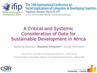 A Critical and Systemic
Consideration of Data for
Sustainable Development in Africa
Nyalleng Moorosi*, Mamello Thinyane**, Vukosi Marivate*
*Council for Scientific and Industrial Research, South Africa
**United Nations University institute on Computing and Society, Macau SAR
 