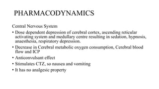 PHARMACODYNAMICS
Central Nervous System
• Dose dependent depression of cerebral cortex, ascending reticular
activating system and medullary centre resulting in sedation, hypnosis,
anaesthesia, respiratory depression.
• Decrease in Cerebral metabolic oxygen consumption, Cerebral blood
flow and ICP
• Anticonvulsant effect
• Stimulates CTZ, so nausea and vomiting
• It has no analgesic property
 