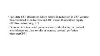 • Facilitate CSF absorption which results in reduction in CSF volume
this combined with decrease in CBF, makes thiopentone highly
effective in lowering ICT.
• Decrease in intracranial pressure exceeds the decline in cerebral
arterial pressure ,thus results in increase cerebral perfusion
pressure(CPP).
 