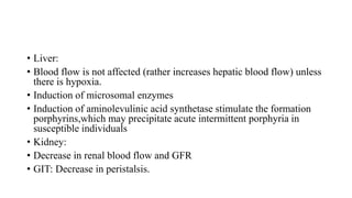 • Liver:
• Blood flow is not affected (rather increases hepatic blood flow) unless
there is hypoxia.
• Induction of microsomal enzymes
• Induction of aminolevulinic acid synthetase stimulate the formation
porphyrins,which may precipitate acute intermittent porphyria in
susceptible individuals
• Kidney:
• Decrease in renal blood flow and GFR
• GIT: Decrease in peristalsis.
 