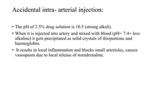 Accidental intra- arterial injection:
• The pH of 2.5% drug solution is 10.5 (strong alkali).
• When it is injected into artery and mixed with blood (pH= 7.4= less
alkaline) it gets precipitated as solid crystals of thiopentone and
haemoglobin.
• It results in local inflammation and blocks small arterioles, causes
vasospasm due to local release of noradrenaline.
 