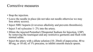 Corrective measures
• Stop the injection.
• Leave the needle in place (do not take out needle otherwise we may
lose artery access).
• Inject 500U heparin (it reverses alkalinity and prevents thrombosis).
• Inject 5 ml xylocaine 1- 2% into the artery.
• Dilute the injected Pentothal (Thiopental Sodium for Injection, USP)
by removing the tourniquet and any restrictive garments and flush with
normal saline.
• Inject the artery with a dilute solution (10- 20ml) of papaverine, 40 to
80 mg, or 10 mL of 1% procaine, to inhibit smooth muscle spasm.
 
