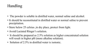 Handling
• The powder is soluble in distilled water, normal saline and alcohol.
• It should be reconstituted in distilled water or normal saline to prevent
precipitation.
• Store below 25 celsius ,in dry place, protect from light.
• Avoid Lactated Ringer’s solution.
• It should be prepared as 2.5% solution as higher concentrated solution
will result in higher pH (more alkaline solution).
• Solution of 2.5% in distilled water is isotonic.
 
