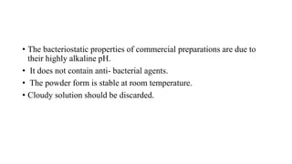 • The bacteriostatic properties of commercial preparations are due to
their highly alkaline pH.
• It does not contain anti- bacterial agents.
• The powder form is stable at room temperature.
• Cloudy solution should be discarded.
 
