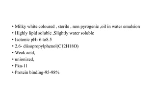 • Milky white coloured , sterile , non pyrogenic ,oil in water emulsion
• Highly lipid soluble ,Slightly water soluble
• Isotonic pH- 6 to8.5
• 2,6- diisopropylphenol(C12H18O)
• Weak acid,
• unionized,
• Pka-11
• Protein binding-95-98%
 