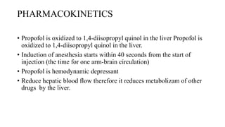 PHARMACOKINETICS
• Propofol is oxidized to 1,4-diisopropyl quinol in the liver Propofol is
oxidized to 1,4-diisopropyl quinol in the liver.
• Induction of anesthesia starts within 40 seconds from the start of
injection (the time for one arm-brain circulation)
• Propofol is hemodynamic depressant
• Reduce hepatic blood flow therefore it reduces metabolizam of other
drugs by the liver.
 