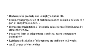 • Bacteriostatic property due to highly alkaline pH.
• Commercial preparation of barbiturates often contain a mixture of 6
part of anhydrous Na2Co3 .
• It prevents precipitation of insoluble acidic form of barbiturates by
atmospheric CO2.
• Powdered form of thiopentone is stable at room temperature
indefinitely
• Refrigerated solution of thiopentone are stable up to 2 weeks.
• At 22 degree celcius; 6 days
 