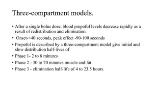 Three-compartment models.
• After a single bolus dose, blood propofol levels decrease rapidly as a
result of redistribution and elimination.
• Onset-<40 seconds, peak effect -90-100 seconds
• Propofol is described by a three-compartment model give initial and
slow distribution half-lives of
• Phase 1- 2 to 8 minutes
• Phase 2 - 30 to 70 minutes muscle and fat
• Phase 3 - elimination half-life of 4 to 23.5 hours.
 