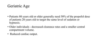 Geriatric Age
• Patients 80 years old or older generally need 50% of the propofol dose
of patients 20 years old to target the same level of sedation or
hypnosis.
• Older individuals - decreased clearance rates and a smaller central
compartment volume.
• Reduced cardiac output.
 