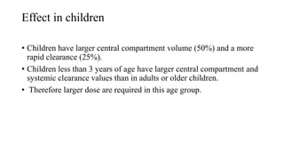 Effect in children
• Children have larger central compartment volume (50%) and a more
rapid clearance (25%).
• Children less than 3 years of age have larger central compartment and
systemic clearance values than in adults or older children.
• Therefore larger dose are required in this age group.
 